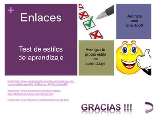 +
mailto:http://www.profevirtual.com/index.php?option=com_
content&task=view&id=20&Itemid=1#.VkkLmfkveM8
mailto:http://www.psicoactiva.com/tests/estilos-
aprendizaje/test-estilos-aprendizaje.htm
mailto:http://inspvirtual.mx/espm30/alumnos/kolb.php
Enlaces
Test de estilos
de aprendizaje
Averigua tu
propio estilo
de
aprendizaje
Anímate
será
divertido!!
 