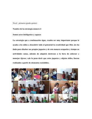 Nivel: primaria (grado quinto)
Nombre de la estrategia número 4
Somos seres inteligentes y capaces
La estrategia que a continuación sigue, resulta ser muy importante porque le
ayuda a los niños a descubrir todo el potencial la creatividad que Dios ,les ha
dado para diseñar sus propios juguetes y de esta manera ocuparles y tiempo en
actividades sanas, además de adquirís destrezas a la hora de colorear y
manejar tijeras; vale la pena decir que estos juguetes y objetos útiles, fueron
realizados a partir de elementos reciclables.
 