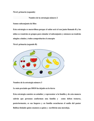 Nivel: primaria (segundo)
Nombre de la estrategia número 2
Somos subconjunto de Dios
Esta estrategia es maravillosa porque el salón será el con junto llamado B y los
niños se reunirán en grupos para simular el subconjunto y entonces no tendrán
ningún a dudas y todos comprobarán el concepto
Nivel: primaria (segundo B)
Nombre de la estrategia número 3
Lo más preciado que DIOS ha dejado en la tierra
Esta estrategia consiste en asimilar y representar a la familia y de esta manera
sabrán que personas conforman una familia y como deben tratarse,
posteriormente, es sus hogares y en familia escucharan el audio del pastor
Balboa titulado quien enamora a quien y escribirán una moraleja.
 