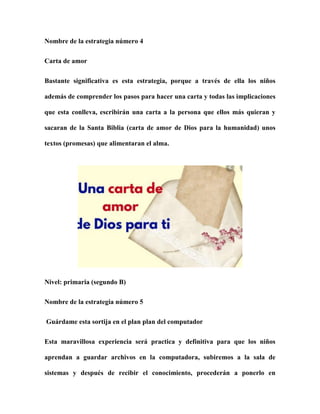 Nombre de la estrategia número 4
Carta de amor
Bastante significativa es esta estrategia, porque a través de ella los niños
además de comprender los pasos para hacer una carta y todas las implicaciones
que esta conlleva, escribirán una carta a la persona que ellos más quieran y
sacaran de la Santa Biblia (carta de amor de Dios para la humanidad) unos
textos (promesas) que alimentaran el alma.
Nivel: primaria (segundo B)
Nombre de la estrategia número 5
Guárdame esta sortija en el plan plan del computador
Esta maravillosa experiencia será practica y definitiva para que los niños
aprendan a guardar archivos en la computadora, subiremos a la sala de
sistemas y después de recibir el conocimiento, procederán a ponerlo en
 