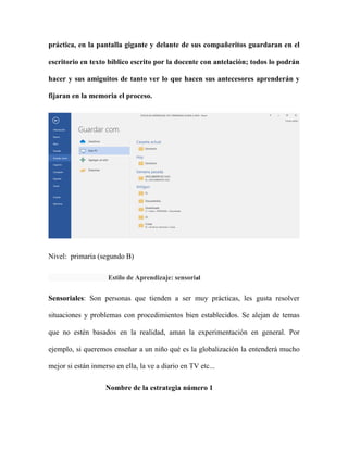 práctica, en la pantalla gigante y delante de sus compañeritos guardaran en el
escritorio en texto bíblico escrito por la docente con antelación; todos lo podrán
hacer y sus amiguitos de tanto ver lo que hacen sus antecesores aprenderán y
fijaran en la memoria el proceso.
Nivel: primaria (segundo B)
Estilo de Aprendizaje: sensorial
Sensoriales: Son personas que tienden a ser muy prácticas, les gusta resolver
situaciones y problemas con procedimientos bien establecidos. Se alejan de temas
que no estén basados en la realidad, aman la experimentación en general. Por
ejemplo, si queremos enseñar a un niño qué es la globalización la entenderá mucho
mejor si están inmerso en ella, la ve a diario en TV etc...
Nombre de la estrategia número 1
 