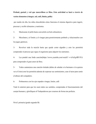 Probad, gustad y ved que maravilloso es Dios. Esta actividad se hará a través de
varios elementos (vinagre, sal, café, limón, pollo)
por medio de ella, los niños descubrirán cómo funciona el sistema digestivo para ingerir,
procesar y recibir alimentos y nutrientes.
1- Masticaran el pollo hasta convertirlo en bolo alimenticio.
2- Mezclaran y el limón y el vinagre para posteriormente probarlo y relacionarlos con
los jugos gástricos.
3- Revolver toda la mezcla hasta que quede como algodón y esto les permitirá
comprender el proceso que sigue el organismo para adquirir los nutrientes.
4- Les pondré una linda canción(https://www.youtube.com/watch? v=uVaFgifRV3U)
para comprender el gran amor de Dios.
5- Todos cantaremos una canción titulada (debes de saludar a tu hermano si tu quieres
ver a Cristo) esto les permitirá además de expresar sus sentimientos, usar el tacto para sentir
el abrazo del compañero.
6- Probaremos con los ojos tapados vinagre, limón, café
Todo lo anterior para que los usen todos sus sentidos, comprendan el funcionamiento del
cuerpo humano y glorifiquen al Todopoderoso por crearnos de forma tan perfecta.
Nivel: primaria (grado segundo B)
 