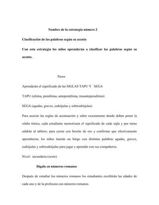 Nombre de la estrategia número 2
Clasificación de las palabras según su acento
Con esta estrategia los niños aprenderán a clasificar las palabras según su
acento.
Pasos
Aprenderán el significado de las SIGLAS TAPU Y SEGA
TAPU (ultima, penúltima, antepenúltima, trasantepenultima)
SEGA (agudas, graves, esdrújulas y sobresdrújulas)
Para asociar las reglas de acentuación y saber exactamente donde deben poner la
silaba tónica, cada estudiante memorizara el significado de cada sigla y por turno
saldrán al tablero; para cerrar con broche de oro y confirmar que efectivamente
aprendieron, los niños traerán un bingo con distintas palabras agudas, graves,
esdrújulas y sobresdrújulas para jugar y aprender con sus compañeros.
Nivel: secundaria (sexto)
Dígalo en números romanos
Después de estudiar los números romanos los estudiantes escribirán las edades de
cada uno y de la profesora con números romanos.
 