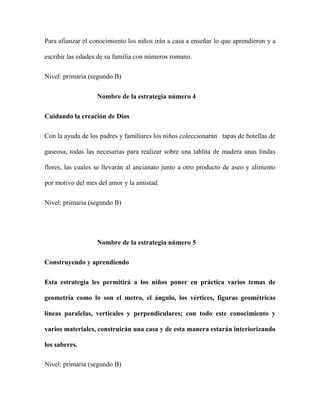 Para afianzar el conocimiento los niños irán a casa a enseñar lo que aprendieron y a
escribir las edades de su familia con números romano.
Nivel: primaria (segundo B)
Nombre de la estrategia número 4
Cuidando la creación de Dios
Con la ayuda de los padres y familiares los niños coleccionarán tapas de botellas de
gaseosa, todas las necesarias para realizar sobre una tablita de madera unas lindas
flores, las cuales se llevarán al ancianato junto a otro producto de aseo y alimento
por motivo del mes del amor y la amistad.
Nivel: primaria (segundo B)
Nombre de la estrategia número 5
Construyendo y aprendiendo
Esta estrategia les permitirá a los niños poner en práctica varios temas de
geometría como lo son el metro, el ángulo, los vértices, figuras geométricas
líneas paralelas, verticales y perpendiculares; con todo este conocimiento y
varios materiales, construirán una casa y de esta manera estarán interiorizando
los saberes.
Nivel: primaria (segundo B)
 