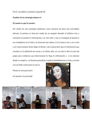 Nivel: secundaria y primaria (segundo B)
Nombre de la estrategia número 4
El cuento es que lo cuentes
Por medio de esta estrategia tendremos como maestras de hacer dos actividades
alternas, la primera se hará por medio de un jueguito llamado el teléfono roto y
consistirá en pasarle la información a un solo niño y este se encargará de pasarlo a
sus compañeros en el oído y en forma de una cadena, él se lo pasa a uno y ese a otro
y así sucesivamente hasta llegar al último; vale la pena decir que la información que
circulara es la definición de cuento y el ultimo niño, en voz alta lo dira al resto del
grupo para evidenciar que efectivamente le llego la información y si no detectar
donde se rompió y s el docente procederá a explicar detalladamente el tema y cerrara
con un lindo cuento para el cual se
Pintara la cara para hacer
las llamativa la actividad
Cada niño debe producir un cuento y narrarlo en clase y si el tiempo alcanza cada
uno lo leerá al final.
 