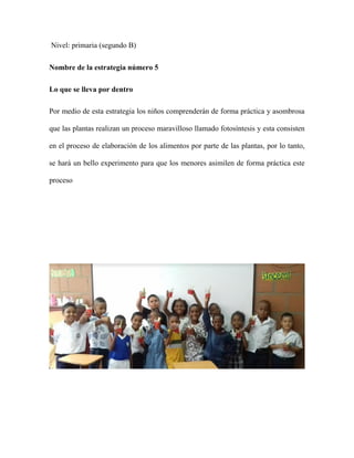 Nivel: primaria (segundo B)
Nombre de la estrategia número 5
Lo que se lleva por dentro
Por medio de esta estrategia los niños comprenderán de forma práctica y asombrosa
que las plantas realizan un proceso maravilloso llamado fotosíntesis y esta consisten
en el proceso de elaboración de los alimentos por parte de las plantas, por lo tanto,
se hará un bello experimento para que los menores asimilen de forma práctica este
proceso
 