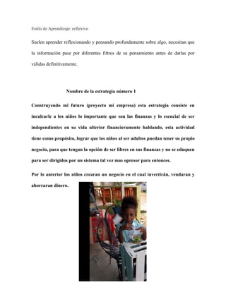 Estilo de Aprendizaje: reflexivo
Suelen aprender reflexionando y pensando profundamente sobre algo, necesitan que
la información pase por diferentes filtros de su pensamiento antes de darlas por
válidas definitivamente.
Nombre de la estrategia número 1
Construyendo mi futuro (proyecto mi empresa) esta estrategia consiste en
inculcarle a los niños lo importante que son las finanzas y lo esencial de ser
independientes en su vida ulterior financieramente hablando, esta actividad
tiene como propósito, lograr que los niños al ser adultos puedan tener su propio
negocio, para que tengan la opción de ser libres en sus finanzas y no se eduquen
para ser dirigidos por un sistema tal vez mas opresor para entonces.
Por lo anterior los niños crearan un negocio en el cual invertirán, vendaran y
ahorraran dinero.
 