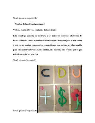 Nivel: primaria (segundo B)
Nombre de la estrategia número 2
Visto de forma diferente y saliendo de lo abstracto
Esta estrategia consiste en mostrarle a los niños los conceptos abstractos de
forma diferente, ya que a muchos de ellos les cuesta hacer conjeturas abstractas
y por eso no pueden comprender, en cambio con este método será las sencillo
para ellos comprender que es una unidad, una decena y una centena por lo que
se les hace en forma practica.
Nivel: primaria (segundo B)
Nivel: primaria (segundo B)
 