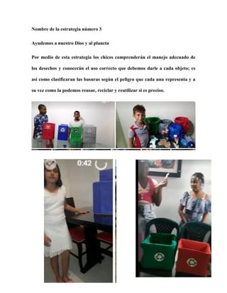 Nombre de la estrategia número 3
Ayudemos a nuestro Dios y al planeta
Por medio de esta estrategia los chicos comprenderán el manejo adecuado de
los desechos y conocerán el uso correcto que debemos darle a cada objeto; es
así como clasificaran las basuras según el peligro que cada una representa y a
su vez como la podemos reusar, reciclar y reutilizar si es preciso.
 