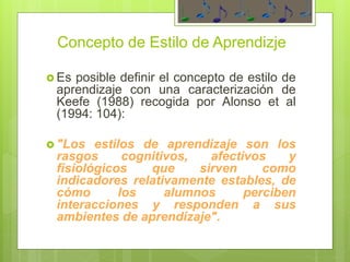Concepto de Estilo de Aprendizje
 Es posible definir el concepto de estilo de
aprendizaje con una caracterización de
Keefe (1988) recogida por Alonso et al
(1994: 104):
 "Los estilos de aprendizaje son los
rasgos cognitivos, afectivos y
fisiológicos que sirven como
indicadores relativamente estables, de
cómo los alumnos perciben
interacciones y responden a sus
ambientes de aprendizaje".
 