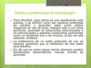 Estilos o preferencias de Aprendizaje?
 Para Woolfolk, ésta última es una clasificación más
precisa, y se definen como las maneras preferidas
de estudiar y aprender; tales como utilizar
imágenes en vez de texto, trabajar sólo o con otras
personas, aprender en situaciones estructuradas o
no estructuradas y además condiciones pertinentes
como un ambiente con o sin música, el tipo de silla
utilizado, etcétera.
 La preferencia de un estilo particular tal vez no
siempre garantice que la utilización de ese estilo
será efectiva.
 De allí que en estos casos ciertos alumnos pueden
beneficiarse desarrollando nuevas formas de
aprender.
 
