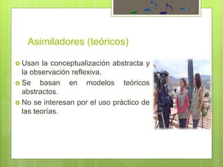 Asimiladores (teóricos)
 Usan la conceptualización abstracta y
la observación reflexiva.
 Se basan en modelos teóricos
abstractos.
 No se interesan por el uso práctico de
las teorías.
 