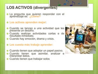 LOS ACTIVOS (divergentes)
 La pregunta que quieren responder con el
aprendizaje es: ¿Cómo?
 Los activos aprenden mejor:
 Cuando se lanzan a una actividad que les
presente un desafío.
 Cuando realizan actividades cortas e de
resultado inmediato.
 Cuando hay emoción, drama y crisis.
 Les cuesta más trabajo aprender:
 Cuando tienen que adoptar un papel pasivo.
 Cuando tienen que asimilar, analizar e
interpretar datos.
 Cuando tienen que trabajar solos
 