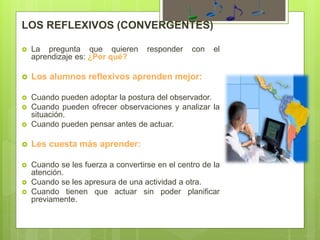 LOS REFLEXIVOS (CONVERGENTES)
 La pregunta que quieren responder con el
aprendizaje es: ¿Por qué?
 Los alumnos reflexivos aprenden mejor:
 Cuando pueden adoptar la postura del observador.
 Cuando pueden ofrecer observaciones y analizar la
situación.
 Cuando pueden pensar antes de actuar.
 Les cuesta más aprender:
 Cuando se les fuerza a convertirse en el centro de la
atención.
 Cuando se les apresura de una actividad a otra.
 Cuando tienen que actuar sin poder planificar
previamente.
 