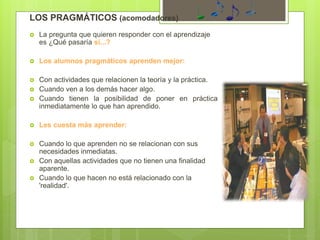 LOS PRAGMÁTICOS (acomodadores)
 La pregunta que quieren responder con el aprendizaje
es ¿Qué pasaría si...?
 Los alumnos pragmáticos aprenden mejor:
 Con actividades que relacionen la teoría y la práctica.
 Cuando ven a los demás hacer algo.
 Cuando tienen la posibilidad de poner en práctica
inmediatamente lo que han aprendido.
 Les cuesta más aprender:
 Cuando lo que aprenden no se relacionan con sus
necesidades inmediatas.
 Con aquellas actividades que no tienen una finalidad
aparente.
 Cuando lo que hacen no está relacionado con la
'realidad'.
 