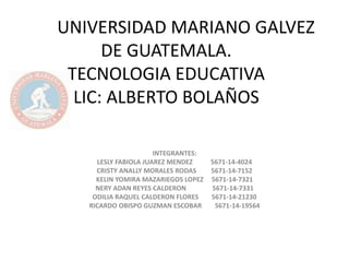 UNIVERSIDAD MARIANO GALVEZ 
DE GUATEMALA. 
TECNOLOGIA EDUCATIVA 
LIC: ALBERTO BOLAÑOS 
INTEGRANTES: 
LESLY FABIOLA JUAREZ MENDEZ 5671-14-4024 
CRISTY ANALLY MORALES RODAS 5671-14-7152 
KELIN YOMIRA MAZARIEGOS LOPEZ 5671-14-7321 
NERY ADAN REYES CALDERON 5671-14-7331 
ODILIA RAQUEL CALDERON FLORES 5671-14-21230 
RICARDO OBISPO GUZMAN ESCOBAR 5671-14-19564 
 