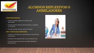 ALUMNOS REFLEXIVOS O
ASIMILADORES
APRENDEN MEJOR:
• Cuando pueden adoptar la postura del
observador.
• Cuando pueden ofrecer observaciones y analizar
la situación.
• Cuando pueden pensar antes de actuar.
LES CUESTA MÁS APRENDER:
• Cuando se les fuerza a convertirse en el centro de
la atención.
• Cuando se les apresura de una actividad a otra.
• Cuando tienen que actuar sin poder planificar
previamente.
 