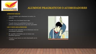 ALUMNOS PRAGMATICOS O ACOMODADORES
APRENDEN MEJOR:
• Con actividades que relacionen la teoría y la
práctica.
• Cuando ven a los demás hacer algo.
• Cuando tienen la posibilidad de poner en
práctica inmediatamente lo que han aprendido.
LES CUESTA MÁS APRENDER:
• Cuando lo que aprenden no se relacionan con sus
necesidades inmediatas.
• De aquellas actividades que no tienen una
finalidad aparente.
• Cuando lo que hacen no está relacionado con la
'realidad'.
 