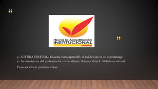 “
”
¿LECTURA VIRTUAL: Enseño como aprendí?: el rol del estilo de aprendizaje
en la enseñanza del profesorado universitario. Science direct. biblioteca virtual.
Para socializar próxima clase.
 
