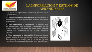 LA INFORMACION Y ESTILOS DE
APRENDIZAJES
• El estilo de aprendizaje individual depende de 3
parámetros:
1. Cómo seleccionamos la información: Seleccionamos la
información a la que le prestamos atención en función
de su interés.
2. Cómo organizamos la información: Al recordar algo
no recuperamos una grabación almacenada en un
fichero, sino que, partiendo de datos muy diversos
creamos una representación de lo que queremos
recordar.
3. Cómo trabajamos la información: El que nos fijemos
más en un tipo de información que en otra parece estar
directamente relacionado con la forma en la que
recordamos después esa información para ser utilizada.
 