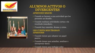 ALUMNOS ACTIVOS O
DIVERGENTES
APRENDEN MEJOR:
• Cuando se lanzan a una actividad que les
presente un desafío.
• Cuando realizan actividades cortas e de
resultado inmediato.
• Cuando hay emoción, drama y crisis.
LES CUESTA MÁS TRABAJO
APRENDER:
• Cuando tienen que adoptar un papel
pasivo.
• Cuando tienen que asimilar, analizar e
interpretar datos.
• Cuando tienen que trabajar solos
 