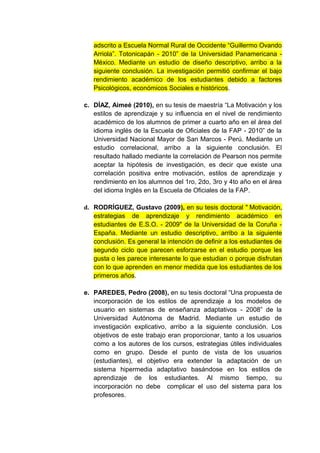adscrito a Escuela Normal Rural de Occidente “Guillermo Ovando
   Arriola”. Totonicapán - 2010” de la Universidad Panamericana -
   México. Mediante un estudio de diseño descriptivo, arribo a la
   siguiente conclusión. La investigación permitió confirmar el bajo
   rendimiento académico de los estudiantes debido a factores
   Psicológicos, económicos Sociales e históricos.

c. DÍAZ, Aimeé (2010), en su tesis de maestría “La Motivación y los
   estilos de aprendizaje y su influencia en el nivel de rendimiento
   académico de los alumnos de primer a cuarto año en el área del
   idioma inglés de la Escuela de Oficiales de la FAP - 2010” de la
   Universidad Nacional Mayor de San Marcos - Perú. Mediante un
   estudio correlacional, arribo a la siguiente conclusión. El
   resultado hallado mediante la correlación de Pearson nos permite
   aceptar la hipótesis de investigación, es decir que existe una
   correlación positiva entre motivación, estilos de aprendizaje y
   rendimiento en los alumnos del 1ro, 2do, 3ro y 4to año en el área
   del idioma Inglés en la Escuela de Oficiales de la FAP.

d. RODRÍGUEZ, Gustavo (2009), en su tesis doctoral " Motivación,
   estrategias de aprendizaje y rendimiento académico en
   estudiantes de E.S.O. - 2009" de la Universidad de la Coruña -
   España. Mediante un estudio descriptivo, arribo a la siguiente
   conclusión. Es general la intención de definir a los estudiantes de
   segundo ciclo que parecen esforzarse en el estudio porque les
   gusta o les parece interesante lo que estudian o porque disfrutan
   con lo que aprenden en menor medida que los estudiantes de los
   primeros años.

e. PAREDES, Pedro (2008), en su tesis doctoral “Una propuesta de
   incorporación de los estilos de aprendizaje a los modelos de
   usuario en sistemas de enseñanza adaptativos - 2008” de la
   Universidad Autónoma de Madrid. Mediante un estudio de
   investigación explicativo, arribo a la siguiente conclusión. Los
   objetivos de este trabajo eran proporcionar, tanto a los usuarios
   como a los autores de los cursos, estrategias útiles individuales
   como en grupo. Desde el punto de vista de los usuarios
   (estudiantes), el objetivo era extender la adaptación de un
   sistema hipermedia adaptativo basándose en los estilos de
   aprendizaje de los estudiantes. Al mismo tiempo, su
   incorporación no debe complicar el uso del sistema para los
   profesores.
 
