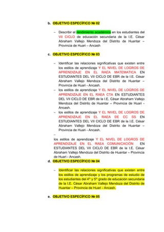 b. OBJETIVO ESPECÍFICO № 02

   − Describir el rendimiento académico en los estudiantes del
     VII CICLO de educación secundaria de la I.E. César
     Abraham Vallejo Mendoza del Distrito de Huantar –
     Provincia de Huari – Ancash
     .
c. OBJETIVO ESPECÍFICO № 03

   − Identificar las relaciones significativas que existen entre
      los estilos de aprendizaje Y EL NIVEL DE LOGROS DE
      APRENDIZAJE EN EL RAEA MATEMATICA EN
      ESTUDIANTES DEL VII CICLO DE EBR de la I.E. César
      Abraham Vallejo Mendoza del Distrito de Huantar –
      Provincia de Huari - Ancash.
   − los estilos de aprendizaje Y EL NIVEL DE LOGROS DE
      APRENDIZAJE EN EL RAEA CTA EN ESTUDIANTES
      DEL VII CICLO DE EBR de la I.E. César Abraham Vallejo
      Mendoza del Distrito de Huantar – Provincia de Huari -
      Ancash.
   − los estilos de aprendizaje Y EL NIVEL DE LOGROS DE
      APRENDIZAJE EN EL RAEA DE CC SS EN
      ESTUDIANTES DEL VII CICLO DE EBR de la I.E. César
      Abraham Vallejo Mendoza del Distrito de Huantar –
      Provincia de Huari - Ancash.
   −
   los estilos de aprendizaje Y EL NIVEL DE LOGROS DE
   APRENDIZAJE EN EL RAEA COMUNICACIÓN                       EN
   ESTUDIANTES DEL VII CICLO DE EBR de la I.E. César
   Abraham Vallejo Mendoza del Distrito de Huantar – Provincia
   de Huari - Ancash.
d. OBJETIVO ESPECÍFICO № 04

   − Identificar las relaciones significativas que existen entre
     los estilos de aprendizaje y los programas de estudio de
     los estudiantes del 4to y 5to grado de educación secundaria
     de la I.E. César Abraham Vallejo Mendoza del Distrito de
     Huantar – Provincia de Huari - Ancash.

e. OBJETIVO ESPECÍFICO № 05
 
