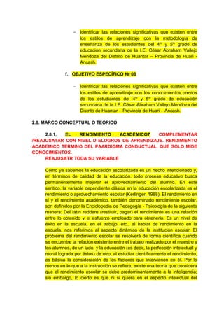 − Identificar las relaciones significativas que existen entre
                    los estilos de aprendizaje con la metodología de
                    enseñanza de los estudiantes del 4to y 5to grado de
                    educación secundaria de la I.E. César Abraham Vallejo
                    Mendoza del Distrito de Huantar – Provincia de Huari -
                    Ancash.

              f. OBJETIVO ESPECÍFICO № 06

                  − Identificar las relaciones significativas que existen entre
                    los estilos de aprendizaje con los conocimientos previos
                    de los estudiantes del 4to y 5to grado de educación
                    secundaria de la I.E. César Abraham Vallejo Mendoza del
                    Distrito de Huantar – Provincia de Huari – Ancash.

2.8. MARCO CONCEPTUAL O TEÓRICO

     2.8.1. EL   RENDIMIENTO    ACADÉMICO7   COMPLEMENTAR
/REAJUSATAR CON NIVEL D ELOGROS DE APRENDIZAJE. RENDIMIENTO
ACADEMICO TERMINO DEL PAARDIGMA CONDUCTUAL, QUE SOLO MIDE
CONOCIMIENTOS.
     REAJUSATR TODA SU VARIABLE

    Como ya sabemos la educación escolarizada es un hecho intencionado y,
    en términos de calidad de la educación, todo proceso educativo busca
    permanentemente mejorar el aprovechamiento del alumno. En este
    sentido, la variable dependiente clásica en la educación escolarizada es el
    rendimiento o aprovechamiento escolar (Kerlinger, 1988). El rendimiento en
    sí y el rendimiento académico, también denominado rendimiento escolar,
    son definidos por la Enciclopedia de Pedagogía - Psicología de la siguiente
    manera: Del latín reddere (restituir, pagar) el rendimiento es una relación
    entre lo obtenido y el esfuerzo empleado para obtenerlo. Es un nivel de
    éxito en la escuela, en el trabajo, etc., al hablar de rendimiento en la
    escuela, nos referimos al aspecto dinámico de la institución escolar. El
    problema del rendimiento escolar se resolverá de forma científica cuando
    se encuentre la relación existente entre el trabajo realizado por el maestro y
    los alumnos, de un lado, y la educación (es decir, la perfección intelectual y
    moral lograda por éstos) de otro, al estudiar científicamente el rendimiento,
    es básica la consideración de los factores que intervienen en él. Por lo
    menos en lo que a la instrucción se refiere, existe una teoría que considera
    que el rendimiento escolar se debe predominantemente a la inteligencia;
    sin embargo, lo cierto es que ni si quiera en el aspecto intelectual del
 