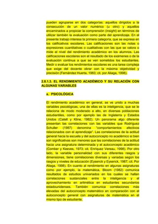 pueden agruparse en dos categorías: aquellos dirigidos a la
  consecución de un valor numérico (u otro) y aquellos
  encaminados a propiciar la comprensión (insight) en términos de
  utilizar también la evaluación como parte del aprendizaje. En el
  presente trabajo interesa la primera categoría, que se expresa en
  los calificativos escolares. Las calificaciones son las notas o
  expresiones cuantitativas o cualitativas con las que se valora o
  mide el nivel del rendimiento académico en los alumnos. Las
  calificaciones escolares son el resultado de los exámenes o de la
  evaluación continua a que se ven sometidos los estudiantes.
  Medir o evaluar los rendimientos escolares es una tarea compleja
  que exige del docente obrar con la máxima objetividad y
  precisión (Fernández Huerta, 1983; cit. por Aliaga, 1998).

2.8.1.3. EL RENDIMIENTO ACADÉMICO Y SU RELACIÓN CON
ALGUNAS VARIABLES

  a. PSICOLÓGICA

  El rendimiento académico en general, se ve unido a muchas
  variables psicológicas, una de ellas es la inteligencia, que se le
  relaciona de modo moderado a alto, en diversas poblaciones
  estudiantiles, como por ejemplo las de Inglaterra y Estados
  Unidos (Catell y Kline, 1982). Un panorama algo diferente
  presentan las correlaciones con las variables que Rodríguez
  Schuller    (1987)     denomina    “comportamientos       afectivos
  relacionados con el aprendizaje”. Las correlaciones de la actitud
  general hacia la escuela y del autoconcepto no académico si bien
  son significativas son menores que las correlaciones de la actitud
  hacia una asignatura determinada y el autoconcepto académico
  (Comber y Keeves, 1973; cit. Enríquez Vereau, 1998). Por otro
  lado, la variable personalidad con sus diferentes rasgos y
  dimensiones, tiene correlaciones diversas y variadas según los
  rasgos y niveles de educación (Eysenck y Eysenck, 1987; cit. Por
  Aliaga, 1998). En cuanto al rendimiento en algunas asignaturas
  como por ejemplo, la matemática, Bloom (1982) comunica
  resultados de estudios univariados en los cuales se hallan
  correlaciones sustanciales entre la inteligencia y el
  aprovechamiento en aritmética en estudiantes secundarios
  estadounidenses. También comunica correlaciones más
  elevadas del autoconcepto matemático en comparación con el
  autoconcepto general con asignaturas de matemática en el
  mismo tipo de estudiante.
 