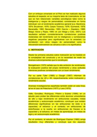 Con un enfoque univariado en el Perú se han realizado algunos
estudios al respecto, en su mayoría tesis de Licenciatura, en las
que se han relacionado variables psicológicas tales como la
inteligencia y rasgos de personalidad, consideradas en forma
individual, con el rendimiento académico general (p.e. Barahona,
1974; Bruckman, 1976; Carpio Toranzo, 1976; Gurmendi, 1979;
Sacarpella, 1982; Benavides, 1993; García – Zapatero, 1988;
Aliaga, Giove y Rojas, 1995; cit. por Aliaga y Cols., 2001). Los
resultados señalan consistentemente correlaciones positivas
moderadas del rendimiento con la inteligencia y correlaciones
negativas pequeñas pero significativas con la ansiedad. La
correlación con otros rasgos de personalidad como la
introversión-extroversión es cercana a cero o no significativa.

b. MOTIVACIÓN

Desde los primeros estudios sobre motivación se ha insistido en
la complejidad del constructo y en la necesidad de medir los
diversos subcomponentes que lo constituyen.

Brengelmann (1975) señala que la alta ambición de rendimiento,
la evaluación positiva del propio rendimiento y otras actitudes
intensivas positivas correlacionan con un buen rendimiento.

Por su parte Tyler (1965) y Gough (1957) informan de
correlaciones de .40 y .50, respectivamente, entre motivación y
rendimiento escolar.

Diversas investigaciones españolas también están en esta línea,
tal es el caso de Pelechano (1977) y Lera (1975).

Valle, González, Rodríguez, Piñeiro y Suárez (1999), en un
estudio para probar las diferencias entre alumnos universitarios
de alto y bajo rendimiento en atribuciones causales, metas
académicas y autoconcepto académico, concluyen que existen
diferencias significativas en las atribuciones de éxito a la
capacidad, al esfuerzo y al contexto, en atribuciones de
éxito/fracaso a la suerte, en atribuciones de fracaso a la
capacidad y al esfuerzo, en metas de aprendizaje, en metas de
logro y en autoconcepto académico.

Por el contrario, el estudio de Rodríguez Espinar (1982) arroja
resultados muy diferentes y concluye que los aspectos
 