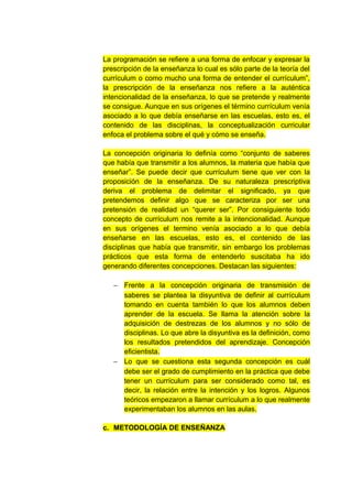 La programación se refiere a una forma de enfocar y expresar la
prescripción de la enseñanza lo cual es sólo parte de la teoría del
currículum o como mucho una forma de entender el currículum”,
la prescripción de la enseñanza nos refiere a la auténtica
intencionalidad de la enseñanza, lo que se pretende y realmente
se consigue. Aunque en sus orígenes el término currículum venía
asociado a lo que debía enseñarse en las escuelas, esto es, el
contenido de las disciplinas, la conceptualización curricular
enfoca el problema sobre el qué y cómo se enseña.

La concepción originaria lo definía como “conjunto de saberes
que había que transmitir a los alumnos, la materia que había que
enseñar”. Se puede decir que currículum tiene que ver con la
proposición de la enseñanza. De su naturaleza prescriptiva
deriva el problema de delimitar el significado, ya que
pretendemos definir algo que se caracteriza por ser una
pretensión de realidad un “querer ser”. Por consiguiente todo
concepto de currículum nos remite a la intencionalidad. Aunque
en sus orígenes el termino venía asociado a lo que debía
enseñarse en las escuelas, esto es, el contenido de las
disciplinas que había que transmitir, sin embargo los problemas
prácticos que esta forma de entenderlo suscitaba ha ido
generando diferentes concepciones. Destacan las siguientes:

   − Frente a la concepción originaria de transmisión de
     saberes se plantea la disyuntiva de definir al currículum
     tomando en cuenta también lo que los alumnos deben
     aprender de la escuela. Se llama la atención sobre la
     adquisición de destrezas de los alumnos y no sólo de
     disciplinas. Lo que abre la disyuntiva es la definición, como
     los resultados pretendidos del aprendizaje. Concepción
     eficientista.
   − Lo que se cuestiona esta segunda concepción es cuál
     debe ser el grado de cumplimiento en la práctica que debe
     tener un currículum para ser considerado como tal, es
     decir, la relación entre la intención y los logros. Algunos
     teóricos empezaron a llamar currículum a lo que realmente
     experimentaban los alumnos en las aulas.

c. METODOLOGÍA DE ENSEÑANZA
 