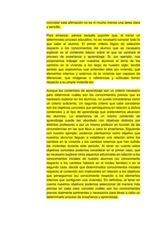 concretar esta afirmación no es ni mucho menos una tarea clara
y sencilla.

Para empezar, parece sensato suponer que, al iniciar un
determinado proceso educativo, no es necesario conocer todo lo
que sabe el alumno. El primer criterio lógico de selección
respecto a los conocimientos del alumno que es necesario
explorar es el contenido básico sobre el que se centrará el
proceso de enseñanza y aprendizaje. Si, por ejemplo, nos
proponemos trabajar con nuestros alumnos el tema de los
cambios en la vivienda a los largo de nuestro siglo, tendrá
sentido que exploremos qué entienden ellos por vivienda, qué
elementos internos y externos de la vivienda son capaces de
diferenciar, que imágenes o referencias y actitudes tienen
respecto a su propia vivienda etc.

Aunque los contenidos de aprendizaje son un criterio necesario
para determinar cuáles son los conocimientos previos que es
necesario explorar en los alumnos, no puede considerarse como
un criterio suficiente. Un segundo criterio que cabe considerar
son los objetivos concretos que perseguimos en relación a dichos
contenidos y al tipo de aprendizaje que pretendemos alcancen
los alumnos. La enseñanza de un mismo contenido de
aprendizaje puede ser abordado con objetivos distintos por
distintos profesores o por un mismo profesor en función de las
circunstancias en las que lleva a cabo la enseñanza. Siguiendo
con nuestro ejemplo, podemos plantearnos como objetivo que
nuestros alumnos lleguen a establecer una relación entre los
cambios en la vivienda y los cambios externos que han sufrido
las viviendas durante este período. Al tener en cuenta estos
objetivos concretos podemos considerar en el primer caso, que
es necesario explorar otros aspectos adicionales en relación a los
conocimientos iniciales de nuestro alumnos (su conocimiento
respecto a los cambios habidos en el núcleo familiar) o en el
segundo caso, decidir que determinados conocimientos iniciales
respecto al contenido son irrelevantes en relación a los objetivos
que perseguimos (su conocimiento respecto a los elementos
internos que configuran una vivienda). En definitiva, al tener en
cuenta nuestros objetivos podemos seleccionar de manera más
precisa en cada caso concreto cuáles son los conocimientos
previos realmente pertinentes y necesarios para llevar a cabo un
determinado proceso de enseñanza y aprendizaje.
 