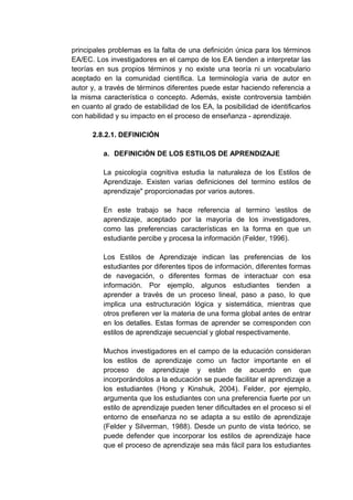 principales problemas es la falta de una definición única para los términos
EA/EC. Los investigadores en el campo de los EA tienden a interpretar las
teorías en sus propios términos y no existe una teoría ni un vocabulario
aceptado en la comunidad científica. La terminología varia de autor en
autor y, a través de términos diferentes puede estar haciendo referencia a
la misma característica o concepto. Además, existe controversia también
en cuanto al grado de estabilidad de los EA, la posibilidad de identificarlos
con habilidad y su impacto en el proceso de enseñanza - aprendizaje.

      2.8.2.1. DEFINICIÓN

          a. DEFINICIÓN DE LOS ESTILOS DE APRENDIZAJE

          La psicología cognitiva estudia la naturaleza de los Estilos de
          Aprendizaje. Existen varias definiciones del termino estilos de
          aprendizaje" proporcionadas por varios autores.

          En este trabajo se hace referencia al termino estilos de
          aprendizaje, aceptado por la mayoría de los investigadores,
          como las preferencias características en la forma en que un
          estudiante percibe y procesa la información (Felder, 1996).

          Los Estilos de Aprendizaje indican las preferencias de los
          estudiantes por diferentes tipos de información, diferentes formas
          de navegación, o diferentes formas de interactuar con esa
          información. Por ejemplo, algunos estudiantes tienden a
          aprender a través de un proceso lineal, paso a paso, lo que
          implica una estructuración lógica y sistemática, mientras que
          otros prefieren ver la materia de una forma global antes de entrar
          en los detalles. Estas formas de aprender se corresponden con
          estilos de aprendizaje secuencial y global respectivamente.

          Muchos investigadores en el campo de la educación consideran
          los estilos de aprendizaje como un factor importante en el
          proceso de aprendizaje y están de acuerdo en que
          incorporándolos a la educación se puede facilitar el aprendizaje a
          los estudiantes (Hong y Kinshuk, 2004). Felder, por ejemplo,
          argumenta que los estudiantes con una preferencia fuerte por un
          estilo de aprendizaje pueden tener dificultades en el proceso si el
          entorno de enseñanza no se adapta a su estilo de aprendizaje
          (Felder y Silverman, 1988). Desde un punto de vista teórico, se
          puede defender que incorporar los estilos de aprendizaje hace
          que el proceso de aprendizaje sea más fácil para los estudiantes
 