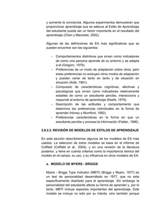 y aumente la conciencia. Algunos experimentos demuestran que
   proporcionar aprendizaje que se adecue al Estilo de Aprendizaje
   del estudiante puede ser un factor importante en el resultado del
   aprendizaje (Chen y Macredie, 2002).

   Algunas de las definiciones de EA mas significativas que se
   pueden encontrar son las siguientes:

      − Comportamientos distintivos que sirven como indicadores
        de como una persona aprende de su entorno y se adapta
        a el (Gregorc, 1979).
      − Preferencias de un modo de adaptación sobre otros; pero
        estas preferencias no excluyen otros modos de adaptación
        y pueden variar de tanto en tanto y de situación en
        situación (Kolb, 1981).
      − Compuesto de características cognitivas, afectivas y
        psicológicas que sirven como indicadores relativamente
        estables de como un estudiante percibe, interacciona y
        responde al entorno de aprendizaje (Keefe, 1979).
      − Descripción de las actitudes y comportamiento que
        determina las preferencias individuales en la forma de
        aprender (Honey y Mumford, 1992).
      − Preferencias características en la forma en que un
        estudiante percibe y procesa la información (Felder, 1996).

2.8.2.2. REVISIÓN DE MODELOS DE ESTILOS DE APRENDIZAJE

En esta sección describiremos algunos de los modelos de EA mas
usados. La seleccion de estos modelos se basa en el informe de
Coffield (Coffield et al., 2004), y en una revisión de la literatura
posterior, y tiene en cuenta criterios como la importancia teórica del
modelo en el campo, su uso, y su influencia en otros modelos de EA.

   a. MODELO DE MYERS - BRIGGS

   Myers - Briggs Type Indicator (MBTI) (Briggs y Myers, 1977) es
   un test de personalidad desarrollado en 1977, que no esta
   específicamente diseñado para el aprendizaje. Sin embargo la
   personalidad del estudiante afecta su forma de aprender y, por lo
   tanto, MBTI incluye aspectos importantes del aprendizaje. Este
   modelo se incluye no solo por su interés, sino también porque
 