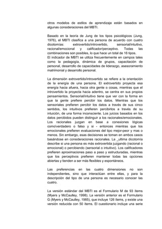 otros modelos de estilos de aprendizaje están basados en
algunas consideraciones del MBTI.

Basado en la teoría de Jung de los tipos psicológicos (Jung,
1976), el MBTI clasifica a una persona de acuerdo con cuatro
dicotomías:      extrovertido/introvertido,     sensorial/intuitivo,
racional/emocional     y   calificador/perceptivo.  Todas        las
combinaciones son posibles, lo que hace un total de 16 tipos.
El indicador de MBTI se utiliza frecuentemente en campos tales
como la pedagogía, dinámica de grupos, capacitación de
personal, desarrollo de capacidades de liderazgo, asesoramiento
matrimonial y desarrollo personal.

La dimensión extrovertido/introvertido se refiere a la orientación
de la energía de una persona. El extrovertido proyecta esa
energía hacia afuera, hacia otra gente o cosas, mientras que el
introvertido la proyecta hacia adentro, se centra en sus propios
pensamientos. Sensorial/intuitivo tiene que ver con la forma en
que la gente prefiere percibir los datos. Mientras que los
sensoriales prefieren percibir los datos a través de sus cinco
sentidos, los intuitivos prefieren percibirlos a través de su
intuición, de una forma inconsciente. Los juicios basados en los
datos percibidos pueden distinguir a los racionales/emocionales.
Los racionales juzgan en base a conexiones lógicas
comoverdadero o falso y si - entonces mientras que los
emocionales prefieren evaluaciones del tipo mejor-peor y mas o
menos. Sin embargo, esas decisiones se toman en ambos casos
basándose en consideraciones racionales. La _ultima dicotomía
describe si una persona es más extrovertida juzgando (racional o
emocional) o percibiendo (sensorial o intuitivo). Los calificadores
prefieren aproximaciones paso a paso y estructuradas, mientras
que los perceptivos prefieren mantener todas las opciones
abiertas y tienden a ser más flexibles y espontáneos.

Las preferencias en las cuatro dimensiones no son
independientes, sino que interactúan entre ellas, y para la
descripción del tipo de una persona es necesario conocer las
cuatro.

La versión estándar del MBTI es el Formulario M de 93 ítems
(Myers y McCaulley, 1998). La versión anterior es el Formulario
G (Myers y McCaulley, 1985), que incluye 126 ítems, y existe una
versión reducida con 50 ítems. El cuestionario incluye una serie
 