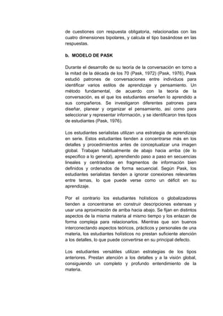 de cuestiones con respuesta obligatoria, relacionadas con las
cuatro dimensiones bipolares, y calcula el tipo basándose en las
respuestas.

b. MODELO DE PASK

Durante el desarrollo de su teoría de la conversación en torno a
la mitad de la década de los 70 (Pask, 1972) (Pask, 1976), Pask
estudió patrones de conversaciones entre individuos para
identificar varios estilos de aprendizaje y pensamiento. Un
método fundamental, de acuerdo con la teoría de la
conversación, es el que los estudiantes enseñen lo aprendido a
sus compañeros. Se investigaron diferentes patrones para
diseñar, planear y organizar el pensamiento, así como para
seleccionar y representar información, y se identificaron tres tipos
de estudiantes (Pask, 1976).

Los estudiantes serialistas utilizan una estrategia de aprendizaje
en serie. Estos estudiantes tienden a concentrarse más en los
detalles y procedimientos antes de conceptualizar una imagen
global. Trabajan habitualmente de abajo hacia arriba (de lo
especifico a lo general), aprendiendo paso a paso en secuencias
lineales y centrándose en fragmentos de información bien
definidos y ordenados de forma secuencial. Según Pask, los
estudiantes serialistas tienden a ignorar conexiones relevantes
entre temas, lo que puede verse como un déficit en su
aprendizaje.

Por el contrario los estudiantes holísticos o globalizadores
tienden a concentrarse en construir descripciones extensas y
usar una aproximación de arriba hacia abajo. Se fijan en distintos
aspectos de la misma materia al mismo tiempo y los enlazan de
forma compleja para relacionarlos. Mientras que son buenos
interconectando aspectos teóricos, prácticos y personales de una
materia, los estudiantes holísticos no prestan suficiente atención
a los detalles, lo que puede convertirse en su principal defecto.

Los estudiantes versátiles utilizan estrategias de los tipos
anteriores. Prestan atención a los detalles y a la visión global,
consiguiendo un completo y profundo entendimiento de la
materia.
 