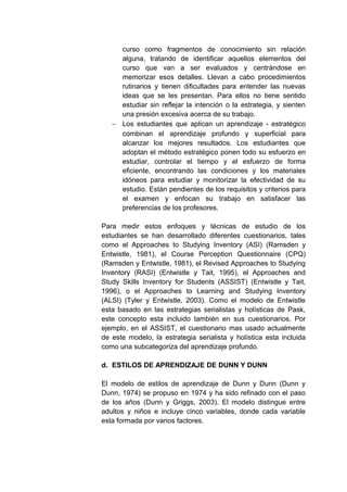 curso como fragmentos de conocimiento sin relación
     alguna, tratando de identificar aquellos elementos del
     curso que van a ser evaluados y centrándose en
     memorizar esos detalles. Llevan a cabo procedimientos
     rutinarios y tienen dificultades para entender las nuevas
     ideas que se les presentan. Para ellos no tiene sentido
     estudiar sin reflejar la intención o la estrategia, y sienten
     una presión excesiva acerca de su trabajo.
   − Los estudiantes que aplican un aprendizaje - estratégico
     combinan el aprendizaje profundo y superficial para
     alcanzar los mejores resultados. Los estudiantes que
     adoptan el método estratégico ponen todo su esfuerzo en
     estudiar, controlar el tiempo y el esfuerzo de forma
     eficiente, encontrando las condiciones y los materiales
     idóneos para estudiar y monitorizar la efectividad de su
     estudio. Están pendientes de los requisitos y criterios para
     el examen y enfocan su trabajo en satisfacer las
     preferencias de los profesores.

Para medir estos enfoques y técnicas de estudio de los
estudiantes se han desarrollado diferentes cuestionarios, tales
como el Approaches to Studying Inventory (ASI) (Ramsden y
Entwistle, 1981), el Course Perception Questionnaire (CPQ)
(Ramsden y Entwistle, 1981), el Revised Approaches to Studying
Inventory (RASI) (Entwistle y Tait, 1995), el Approaches and
Study Skills Inventory for Students (ASSIST) (Entwistle y Tait,
1996), o el Approaches to Learning and Studying Inventory
(ALSI) (Tyler y Entwistle, 2003). Como el modelo de Entwistle
esta basado en las estrategias serialistas y holísticas de Pask,
este concepto esta incluido también en sus cuestionarios, Por
ejemplo, en el ASSIST, el cuestionario mas usado actualmente
de este modelo, la estrategia serialista y holística esta incluida
como una subcategoriza del aprendizaje profundo.

d. ESTILOS DE APRENDIZAJE DE DUNN Y DUNN

El modelo de estilos de aprendizaje de Dunn y Dunn (Dunn y
Dunn, 1974) se propuso en 1974 y ha sido refinado con el paso
de los años (Dunn y Griggs, 2003). El modelo distingue entre
adultos y niños e incluye cinco variables, donde cada variable
esta formada por varios factores.
 