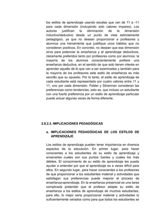 los estilos de aprendizaje usando escalas que van de 11 a -11
  para cada dimensión (incluyendo solo valores impares). Los
  autores     justifican la    eliminación    de     la   dimensión
  inductivo/deductivo desde un punto de vista estrictamente
  pedagógico, ya que no desean proporcionar a profesores y
  alumnos una herramienta que justifique unos hábitos que no
  consideran positivos. En concreto, no desean que esa dimensión
  sirva para potenciar la enseñanza y el aprendizaje deductivos,
  claramente preferidos tanto por profesores como por alumnos: la
  mayoría de los alumnos conscientemente prefiere una
  enseñanza deductiva, en el sentido de que solo tienen interés en
  aprender aquello de lo que van a ser examinados y también para
  la mayoría de los profesores este estilo de enseñanza es más
  sencillo que su opuesto. Por lo tanto, el estilo de aprendizaje de
  cada estudiante está representado por cuatro valores entre 11 y
  11, uno por cada dimensión. Felder y Silverman consideran las
  preferencias como tendencias, esto es, que incluso un estudiante
  con una fuerte preferencia por un estilo de aprendizaje particular
  puede actuar algunas veces de forma diferente.




2.8.2.3. IMPLICACIONES PEDAGÓGICAS

  a. IMPLICACIONES PEDAGÓGICAS DE LOS ESTILOS DE
     APRENDIZAJE

  Los estilos de aprendizaje pueden tener importancia en diversos
  aspectos de la educación. En primer lugar, para hacer
  conscientes a los estudiantes de su estilo de aprendizaje y
  ensenarles cuales son sus puntos fuertes y cuales los más
  débiles. El conocimiento de su estilo de aprendizaje les puede
  ayudar a entender por que el aprendizaje es a veces difícil para
  ellos. En segundo lugar, para hacer conscientes a los profesores
  de que proporcionar a los estudiantes material y actividades que
  satisfagan sus preferencias puede mejorar el proceso de
  enseñanza-aprendizaje. En la enseñanza presencial es una tarea
  complicada pretender que el profesor adapte su estilo de
  enseñanza a los estilos de aprendizaje de muchos estudiantes,
  para ello, lo mejor seria proporcionar material y actividades lo
  suficientemente variados como para que todos los estudiantes se
 