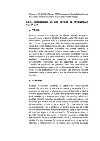 (Seery et al., 2003) (Zywno, 2003) han comprobado la habilidad y
  han validado el cuestionario ILS usado en este trabajo.

2.8.2.4. DIMENSIONES DE LOS ESTILOS DE APRENDIZAJE
SEGÚN VAK

  a. VISUAL

  Cuando pensamos en imágenes (por ejemplo, cuando 'vemos' en
  nuestra mente la página del libro de texto con la información que
  necesitamos) podemos traer a la mente mucha información a la
  vez, por eso la gente que utiliza el sistema de representación
  visual tiene más facilidad para absorber grandes cantidades de
  información con rapidez. Visualizar nos ayuda además, a
  establecer relaciones entre distintas ideas y conceptos. Cuando
  un alumno tiene problemas para relacionar conceptos muchas
  veces se debe a que está procesando la información de forma
  auditiva o kinestésica. La capacidad de abstracción está
  directamente relacionada con la capacidad de visualizar.
  También la capacidad de planificar. Esas dos características
  explican que la gran mayoría de los alumnos universitarios (y por
  ende, de los profesores) sean visuales. Los alumnos visuales
  aprenden mejor cuando leen o ven la información de alguna
  manera.

  b. AUDITIVO

  Cuando recordamos utilizando el sistema de representación
  auditivo lo hacemos de manera secuencial y ordenada. En un
  examen, por ejemplo, el alumno que vea mentalmente la página
  del libro podrá pasar de un punto a otro sin perder tiempo, porqué
  está viendo toda la información a la vez. Sin embargo, el alumno
  auditivo necesita escuchar su grabación mental paso a paso. Los
  alumnos que memorizan de forma auditiva no pueden olvidarse
  ni una palabra, porque no saben seguir. Es como cortar la cinta
  de una cassette. Por el contrario, un alumno visual que se olvida
  de una palabra no tiene mayores problemas, porqué sigue viendo
  el resto del texto o de la información. El sistema auditivo no
  permite relacionar conceptos o elaborar conceptos abstractos
  con la misma facilidad que el sistema visual y además no es tan
  rápido. Es, sin embargo, fundamental en el aprendizaje de los
  idiomas, y naturalmente, de la música. Los alumnos auditivos
 