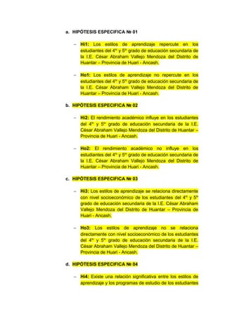 a. HIPÓTESIS ESPECIFICA № 01

   − Hi1: Los estilos de aprendizaje repercute en los
     estudiantes del 4to y 5to grado de educación secundaria de
     la I.E. César Abraham Vallejo Mendoza del Distrito de
     Huantar – Provincia de Huari - Ancash.

   − Ho1: Los estilos de aprendizaje no repercute en los
     estudiantes del 4to y 5to grado de educación secundaria de
     la I.E. César Abraham Vallejo Mendoza del Distrito de
     Huantar – Provincia de Huari - Ancash.

b. HIPÓTESIS ESPECIFICA № 02

   − Hi2: El rendimiento académico influye en los estudiantes
     del 4to y 5to grado de educación secundaria de la I.E.
     César Abraham Vallejo Mendoza del Distrito de Huantar –
     Provincia de Huari - Ancash.

   − Ho2: El rendimiento académico no influye en los
     estudiantes del 4to y 5to grado de educación secundaria de
     la I.E. César Abraham Vallejo Mendoza del Distrito de
     Huantar – Provincia de Huari - Ancash.

c. HIPÓTESIS ESPECIFICA № 03

   − Hi3: Los estilos de aprendizaje se relaciona directamente
     con nivel socioeconómico de los estudiantes del 4to y 5to
     grado de educación secundaria de la I.E. César Abraham
     Vallejo Mendoza del Distrito de Huantar – Provincia de
     Huari - Ancash.

   − Ho3: Los estilos de aprendizaje no se relaciona
     directamente con nivel socioeconómico de los estudiantes
     del 4to y 5to grado de educación secundaria de la I.E.
     César Abraham Vallejo Mendoza del Distrito de Huantar –
     Provincia de Huari - Ancash.

d. HIPÓTESIS ESPECIFICA № 04

   − Hi4: Existe una relación significativa entre los estilos de
     aprendizaje y los programas de estudio de los estudiantes
 