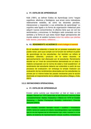 a. V1. ESTILOS DE APRENDIZAJE

    Kolb (1981), se definen Estilos de Aprendizaje como “rasgos
    cognitivos, afectivos y fisiológicos, que sirven como indicadores
    relativamente estables, de cómo los discentes perciben,
    interaccionan y responden a sus ambientes de aprendizaje” Lo
    cognitivo esta ligado a la forma de organización intelectual para
    adquirir nuevos conocimientos; lo afectivo tiene que ver con los
    sentimientos y emociones; lo fisiológico está conectado con los
    sentidos y la forma en que estos hacen llegar percepciones del
    mundo exterior al cerebro humano.incluir los estilos que plantea
    kolb: teorico, pracmatico, refelexivo,…..

    b. V2. RENDIMIENTO ACADÉMICO nivel d elogro d earend

    Es el resultado obtenido a través de un proceso evaluativo que
    puede variar, pero que cumple con la función de verificar el grado
    de aprendizaje de los estudiantes. Así también se refiere al
    resultado obtenido, producto de la tarea docente, al
    aprovechamiento real efectuado por él estudiante. Rendimiento
    escolar es un “nivel de conocimientos demostrado en un área ó
    materia comparado con la norma de edad y nivel académico”, el
    rendimiento del estudiante debería ser entendido a partir de sus
    procesos de evaluación; sin embargo la simple medición y/o
    evaluación de los rendimientos alcanzados por los estudiantes no
    provee por sí misma todas las pautas necesarias para la acción
    destinada al mejoramiento de la calidad educativa (Aliaga y Cols,
    2001)

3.2.2. DEFINICIONES OPERACIONAL

    a. V1. ESTILOS DE APRENDIZAJE

    Existen varios autores que desarrollan un test en base a este
    modelo: Reinert en 1976 desarrolla el test Edmond Learning Style
    y posteriormente Barbe, Swassing y Milone en 1979 el modelo
    Swassing - Barbe Perceptual Modality Instrument Chevrier
    Jacques (2001).

    Este modelo, también llamado visual – auditivo - kinestésico
    (VAK), toma en cuenta el criterio neurolinguístico, que considera
    que la vía de ingreso de la información (ojo, oído, cuerpo) o, si se
    quiere, el sistema de representación (visual, auditivo, kinestésico)
 