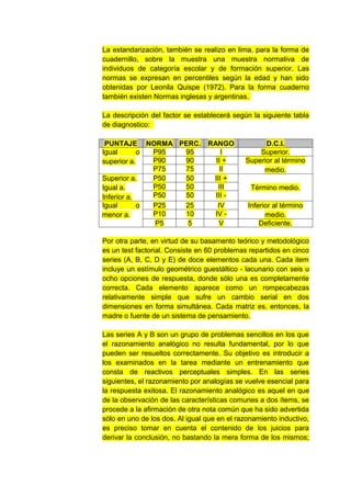 La estandarización, también se realizo en lima, para la forma de
cuadernillo, sobre la muestra una muestra normativa de
individuos de categoría escolar y de formación superior. Las
normas se expresan en percentiles según la edad y han sido
obtenidas por Leonila Quispe (1972). Para la forma cuaderno
también existen Normas inglesas y argentinas.

La descripción del factor se establecerá según la siguiente tabla
de diagnostico:

 PUNTAJE NORMA PERC.             RANGO             D.C.I.
Igual       o P95 95                  I          Superior.
superior a.   P90 90               II +      Superior al término
              P75 75                 II           medio.
Superior a.   P50 50              III +
Igual a.      P50 50                III        Término medio.
Inferior a.   P50 50               III -
Igual       o P25 25                IV        Inferior al término
menor a.      P10 10               IV -             medio.
              P5  5                  V            Deficiente.

Por otra parte, en virtud de su basamento teórico y metodológico
es un test factorial. Consiste en 60 problemas repartidos en cinco
series (A, B, C, D y E) de doce elementos cada una. Cada item
incluye un estímulo geométrico guestáltico - lacunario con seis u
ocho opciones de respuesta, donde sólo una es completamente
correcta. Cada elemento aparece como un rompecabezas
relativamente simple que sufre un cambio serial en dos
dimensiones en forma simultánea. Cada matriz es, entonces, la
madre o fuente de un sistema de pensamiento.

Las series A y B son un grupo de problemas sencillos en los que
el razonamiento analógico no resulta fundamental, por lo que
pueden ser resueltos correctamente. Su objetivo es introducir a
los examinados en la tarea mediante un entrenamiento que
consta de reactivos perceptuales simples. En las series
siguientes, el razonamiento por analogías se vuelve esencial para
la respuesta exitosa. El razonamiento analógico es aquel en que
de la observación de las características comunes a dos ítems, se
procede a la afirmación de otra nota común que ha sido advertida
sólo en uno de los dos. Al igual que en el razonamiento inductivo,
es preciso tomar en cuenta el contenido de los juicios para
derivar la conclusión, no bastando la mera forma de los mismos;
 