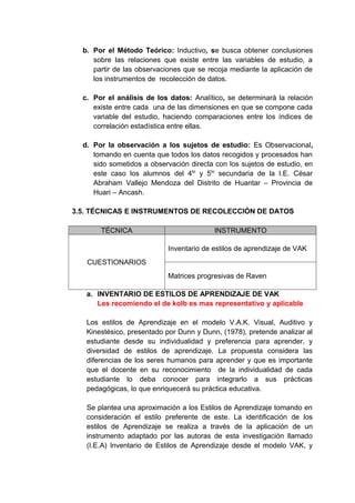 b. Por el Método Teórico: Inductivo, se busca obtener conclusiones
     sobre las relaciones que existe entre las variables de estudio, a
     partir de las observaciones que se recoja mediante la aplicación de
     los instrumentos de recolección de datos.

  c. Por el análisis de los datos: Analítico, se determinará la relación
     existe entre cada una de las dimensiones en que se compone cada
     variable del estudio, haciendo comparaciones entre los índices de
     correlación estadística entre ellas.

  d. Por la observación a los sujetos de estudio: Es Observacional,
     tomando en cuenta que todos los datos recogidos y procesados han
     sido sometidos a observación directa con los sujetos de estudio, en
     este caso los alumnos del 4to y 5to secundaria de la I.E. César
     Abraham Vallejo Mendoza del Distrito de Huantar – Provincia de
     Huari – Ancash.

3.5. TÉCNICAS E INSTRUMENTOS DE RECOLECCIÓN DE DATOS

       TÉCNICA                            INSTRUMENTO

                           Inventario de estilos de aprendizaje de VAK
   CUESTIONARIOS
                           Matrices progresivas de Raven

   a. INVENTARIO DE ESTILOS DE APRENDIZAJE DE VAK
      Les recomiendo el de kolb es mas representativo y aplicable

   Los estilos de Aprendizaje en el modelo V.A.K. Visual, Auditivo y
   Kinestésico, presentado por Dunn y Dunn, (1978), pretende analizar al
   estudiante desde su individualidad y preferencia para aprender, y
   diversidad de estilos de aprendizaje. La propuesta considera las
   diferencias de los seres humanos para aprender y que es importante
   que el docente en su reconocimiento de la individualidad de cada
   estudiante lo deba conocer para integrarlo a sus prácticas
   pedagógicas, lo que enriquecerá su práctica educativa.

   Se plantea una aproximación a los Estilos de Aprendizaje tomando en
   consideración el estilo preferente de este. La identificación de los
   estilos de Aprendizaje se realiza a través de la aplicación de un
   instrumento adaptado por las autoras de esta investigación llamado
   (I.E.A) Inventario de Estilos de Aprendizaje desde el modelo VAK, y
 