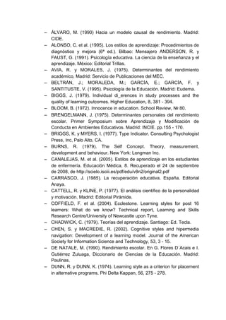 − ÁLVARO, M. (1990) Hacia un modelo causal de rendimiento. Madrid:
  CIDE.
− ALONSO, C. et al. (1995). Los estilos de aprendizaje: Procedimientos de
  diagnóstico y mejora (6ª ed.). Bilbao: Mensajero ANDERSON, R. y
  FAUST, G. (1991). Psicología educativa. La ciencia de la enseñanza y el
  aprendizaje. México: Editorial Trillas.
− AVIA, R. y MORALES, J. (1975). Determinantes del rendimiento
  académico, Madrid: Servicio de Publicaciones del MEC.
− BELTRÁN, J.; MORALEDA, M.; GARCÍA, E.; GARCÍA, F. y
  SANTITUSTE, V. (1995). Psicología de la Educación. Madrid: Eudema.
− BIGGS, J. (1979). Individual di_erences in study processes and the
  quality of learning outcomes. Higher Education, 8, 381 - 394.
− BLOOM, B. (1972). Innocence in education. School Review, № 80.
− BRENGELMANN, J. (1975). Determinantes personales del rendimiento
  escolar. Primer Symposium sobre Aprendizaje y Modificación de
  Conducta en Ambientes Educativos. Madrid: INCIE. pp.155 - 170.
− BRIGGS, K. y MYERS, I. (1977). Type Indicator. Consulting Psychologist
  Press, Inc, Palo Alto, CA.
− BURNS, R. (1979). The Self Concept. Theory, measurement,
  development and behaviour. New York: Longman Inc.
− CANALEJAS, M. et al. (2005). Estilos de aprendizaje en los estudiantes
  de enfermería. Educación Médica, 8. Recuperado el 24 de septiembre
  de 2008, de http://scielo.isciii.es/pdf/edu/v8n2/original2.pdf
− CARRASCO, J. (1985). La recuperación educativa. España. Editorial
  Anaya.
− CATTELL, R. y KLINE, P. (1977). El análisis científico de la personalidad
  y motivación. Madrid: Editorial Pirámide.
− COFFIELD, F. et al. (2004). Ecclestone. Learning styles for post 16
  learners: What do we know? Technical report, Learning and Skills
  Research Centre/University of Newcastle upon Tyne.
− CHADWICK, C. (1979). Teorías del aprendizaje. Santiago: Ed. Tecla.
− CHEN, S. y MACREDIE, R. (2002). Cognitive styles and hipermedia
  navigation: Development of a learning model. Journal of the American
  Society for Information Science and Technology, 53, 3 - 15.
− DE NATALE, M. (1990). Rendimiento escolar. En G. Flores D´Acais e I.
  Gutiérrez Zuluaga, Diccionario de Ciencias de la Educación. Madrid:
  Paulinas.
− DUNN, R. y DUNN, K. (1974). Learning style as a criterion for placement
  in alternative programs. Phi Delta Kappan, 56, 275 - 278.
 