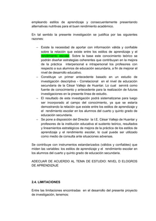 empleando estilos de aprendizaje y consecuentemente presentando
alternativas nutritivas para el buen rendimiento académico.

En tal sentido la presente investigación se justifica por las siguientes
razones:

   − Existe la necesidad de aportar con información válida y confiable
     sobre la relación que existe entre los estilos de aprendizaje y el
     rendimiento escolar. Sobre la base este conocimiento teórico se
     podrán diseñar estrategias coherentes que contribuyan en la mejora
     de la práctica interpersonal e intrapersonal los profesores con
     respecto a sus alumnos de educación secundaria, a fin de mejorar el
     nivel de desarrollo educativo.
   − Constituye un primer antecedente basado en un estudio de
     investigación descriptiva - Correlacional en el nivel de educación
     secundaria de la César Vallejo de Huantar. Lo cual servirá como
     fuente de conocimiento y antecedente para la realización de futuras
     investigaciones en la presente línea de estudio.
   − EI resultado de esta investigación podrá sistematizarse para luego
     ser incorporado al campo del conocimiento, ya que se estaría
     demostrando la relación que existe entre los estilos de aprendizaje y
     el rendimiento escolar en los alumnos del cuarto y quinto grado de
     educación secundaria.
   − Se pone a disposición del Director la I.E. César Vallejo de Huantar y
     profesores de la institución educativa el sustento teórico, resultados
     y lineamientos estratégicos de mejora de la práctica de los estilos de
     aprendizaje y el rendimiento escolar, lo cual puede ser utilizado
     como medio de consulta ante situaciones adversas.

Se contribuye con instrumentos estandarizados (válidos y confiables) que
miden las variables: los estilos de aprendizaje y el rendimiento escolar en
los alumnos del cuarto y quinto grado de educación secundaria.

ADECUAR DE ACUERDO AL TEMA DE ESTUDIO: NIVEL D ELOGROS
DE APRENDIZAJE




2.4. LIMITACIONES

Entre las limitaciones encontradas en el desarrollo del presente proyecto
de investigación, tenemos:
 