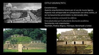 ESTILO USUMACINTA
Características:
Aspecto arquitectónico liviano por el uso de muros ligeros.
Aspecto más achaparrado en comparación con otros estilos, al
ser los basamentos piramidales no demasiado altos.
Grandes cresterías coronando los edificios.
Gran plasticidad, por la abundante decoración escultórica.
Yacimientos más importantes:
Yaxchilán, Piedras Negras, Palenque, Bonampak y Ceibal.