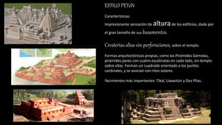 ESTILO PETéN
Características:
Impresionante sensación de alturade los edificios, dada por
el gran tamaño de sus basamentos.
Cresterías altas sin perforaciones, sobre el templo.
Formas arquitectónicas propias, como las Pirámides Gemelas,
pirámides pares con cuatro escalinatas en cada lado, sin templo
sobre ellas. Forman un cuadrado orientado a los puntos
cardinales, y se asocian con ritos solares.
Yacimientos más importantes: Tikal, Uaxactún y Dos Pilas.