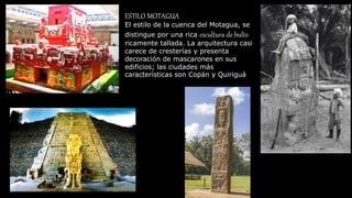 ESTILO MOTAGUA
El estilo de la cuenca del Motagua, se
distingue por una rica escultura de bulto
ricamente tallada. La arquitectura casi
carece de cresterías y presenta
decoración de mascarones en sus
edificios; las ciudades más
características son Copán y Quiriguá