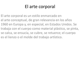 El arte corporal
El arte corporal es un estilo enmarcado en
el arte conceptual, de gran relevancia en los años
1960 en Europa y, en especial, en Estados Unidos. Se
trabaja con el cuerpo como material plástico, se pinta,
se calca, se ensucia, se cubre, se retuerce; el cuerpo
es el lienzo o el molde del trabajo artístico.
 