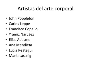 Artistas del arte corporal
• John Poppleton
• Carlos Leppe
• Francisco Copello
• Yramíz Narváez
• Elías Adasme
• Ana Mendieta
• Lucía Reátegui
• Maria Lassnig
 
